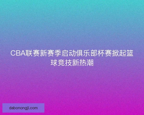 CBA联赛新赛季启动俱乐部杯赛掀起篮球竞技新热潮