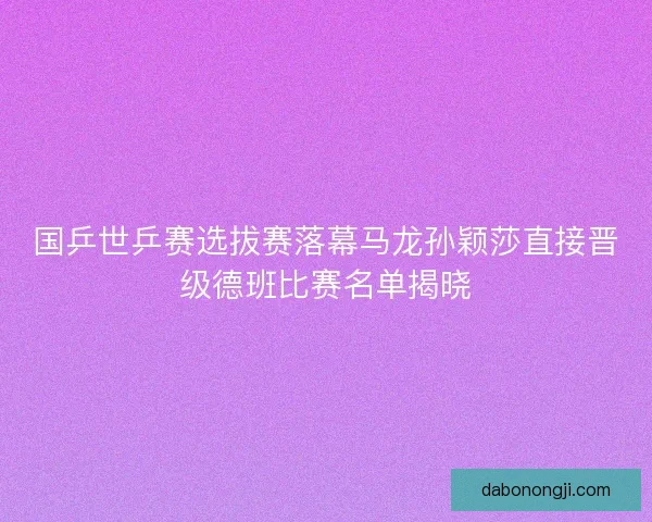 国乒世乒赛选拔赛落幕马龙孙颖莎直接晋级德班比赛名单揭晓