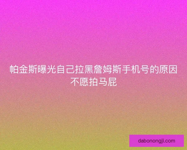 帕金斯曝光自己拉黑詹姆斯手机号的原因不愿拍马屁