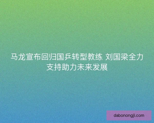 马龙宣布回归国乒转型教练 刘国梁全力支持助力未来发展