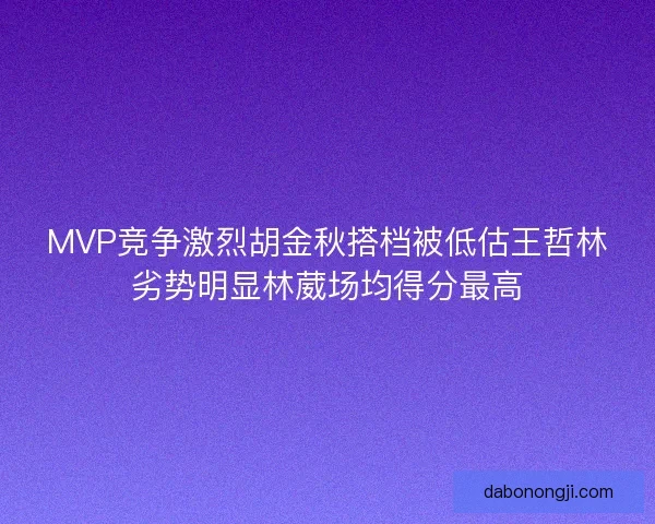 MVP竞争激烈胡金秋搭档被低估王哲林劣势明显林葳场均得分最高