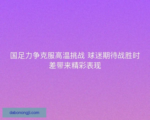 国足力争克服高温挑战 球迷期待战胜时差带来精彩表现